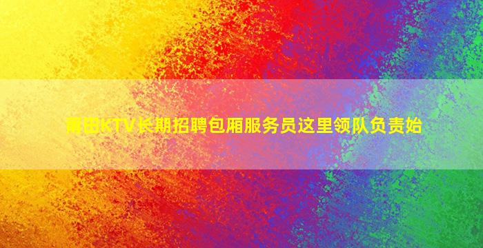莆田KTV长期招聘包厢服务员这里领队负责始